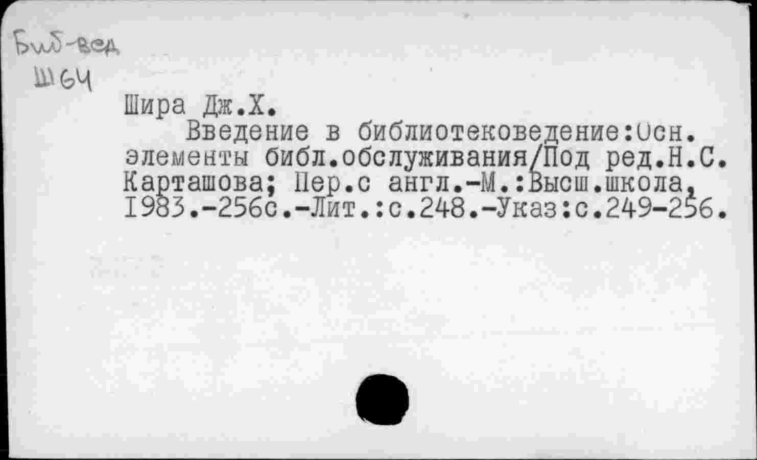 ﻿£>\лл)-йед,
Шира Дж.Х.
Введение в библиотековедение:исн. элементы библ.обслуживания/Под ред.Н.С. Карташова; Пер.с англ.-М.:Высш.школа, I983.-256с.-Лит.:с.248.-Указ:с.249-256.